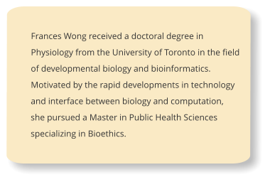Frances Wong received a doctoral degree in Physiology from the University of Toronto in the field of developmental biology and bioinformatics. Motivated by the rapid developments in technology and interface between biology and computation, she pursued a Master in Public Health Sciences specializing in Bioethics.